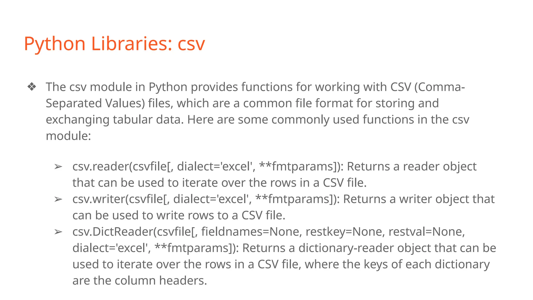 Python Libraries: csv
❖ The csv module in Python provides functions for working with CSV (Comma-
Separated Values) files, which are a common file format for storing and
exchanging tabular data. Here are some commonly used functions in the csv
module:
➢ csv.reader(csvfile[, dialect='excel', **fmtparams]): Returns a reader object
that can be used to iterate over the rows in a CSV file.
➢ csv.writer(csvfile[, dialect='excel', **fmtparams]): Returns a writer object that
can be used to write rows to a CSV file.
➢ csv.DictReader(csvfile[, fieldnames=None, restkey=None, restval=None,
dialect='excel', **fmtparams]): Returns a dictionary-reader object that can be
used to iterate over the rows in a CSV file, where the keys of each dictionary
are the column headers.
 