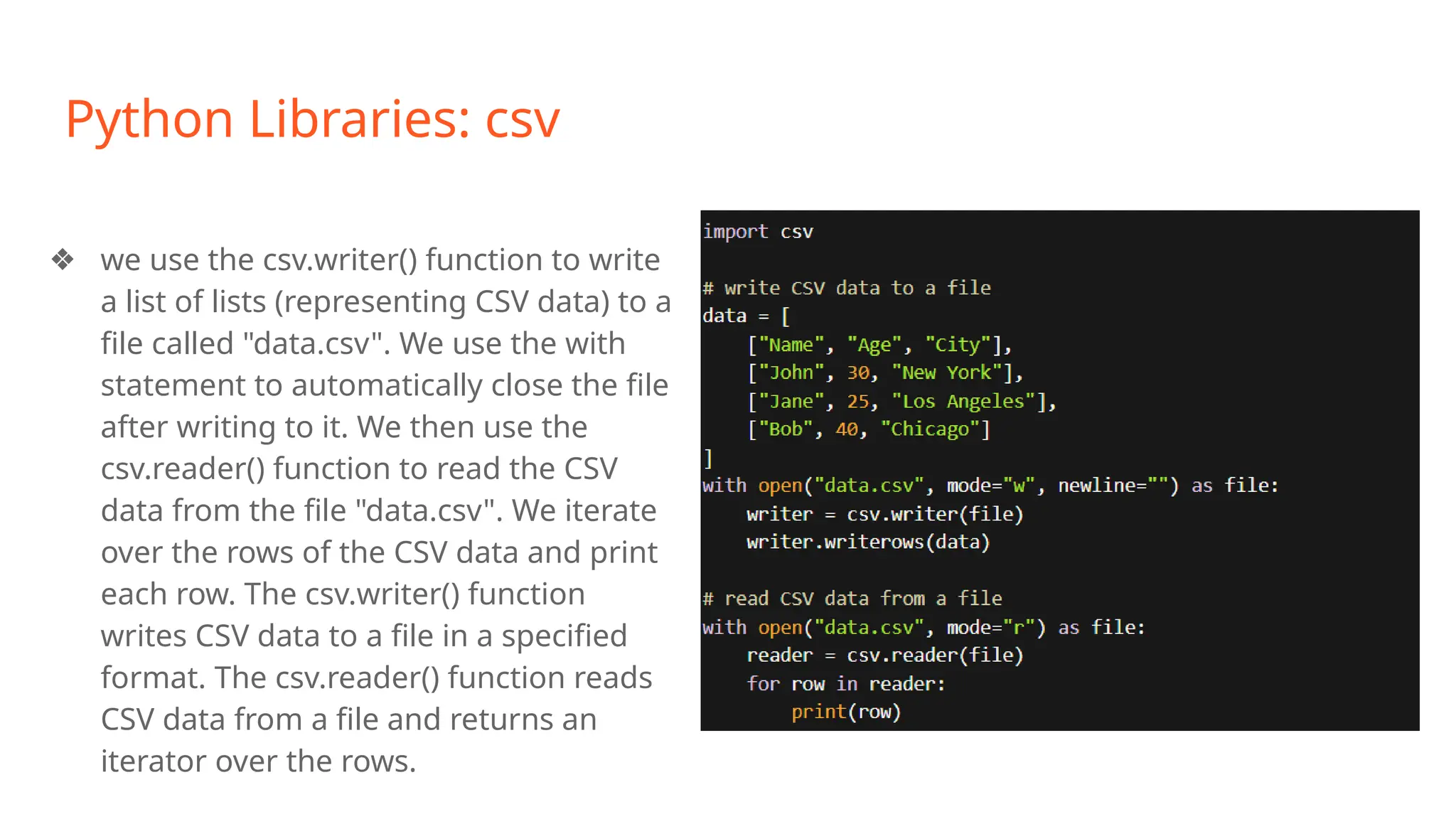 Python Libraries: csv
❖ we use the csv.writer() function to write
a list of lists (representing CSV data) to a
file called "data.csv". We use the with
statement to automatically close the file
after writing to it. We then use the
csv.reader() function to read the CSV
data from the file "data.csv". We iterate
over the rows of the CSV data and print
each row. The csv.writer() function
writes CSV data to a file in a specified
format. The csv.reader() function reads
CSV data from a file and returns an
iterator over the rows.
 
