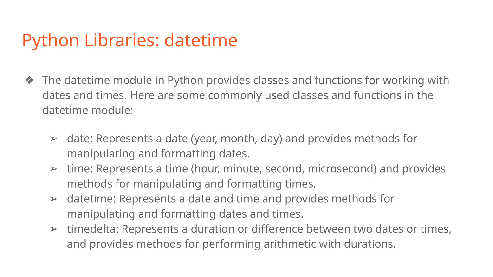 Python Libraries: datetime
❖ The datetime module in Python provides classes and functions for working with
dates and times. Here are some commonly used classes and functions in the
datetime module:
➢ date: Represents a date (year, month, day) and provides methods for
manipulating and formatting dates.
➢ time: Represents a time (hour, minute, second, microsecond) and provides
methods for manipulating and formatting times.
➢ datetime: Represents a date and time and provides methods for
manipulating and formatting dates and times.
➢ timedelta: Represents a duration or difference between two dates or times,
and provides methods for performing arithmetic with durations.
 