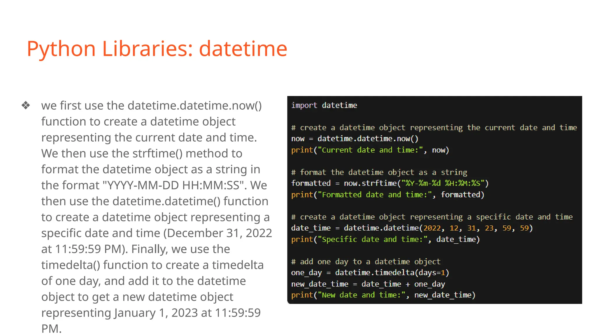 Python Libraries: datetime
❖ we first use the datetime.datetime.now()
function to create a datetime object
representing the current date and time.
We then use the strftime() method to
format the datetime object as a string in
the format "YYYY-MM-DD HH:MM:SS". We
then use the datetime.datetime() function
to create a datetime object representing a
specific date and time (December 31, 2022
at 11:59:59 PM). Finally, we use the
timedelta() function to create a timedelta
of one day, and add it to the datetime
object to get a new datetime object
representing January 1, 2023 at 11:59:59
PM.
 