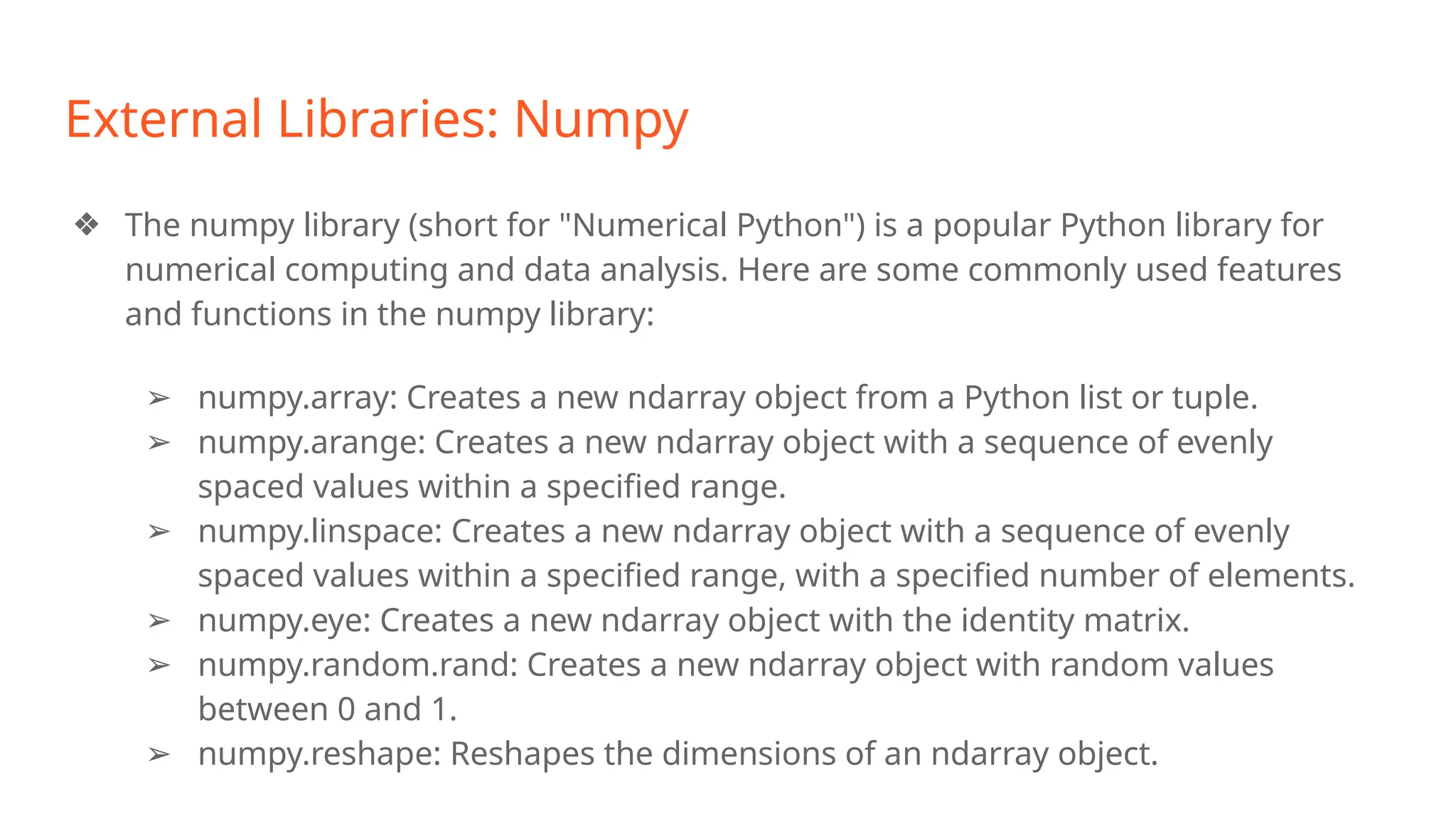 External Libraries: Numpy
❖ The numpy library (short for "Numerical Python") is a popular Python library for
numerical computing and data analysis. Here are some commonly used features
and functions in the numpy library:
➢ numpy.array: Creates a new ndarray object from a Python list or tuple.
➢ numpy.arange: Creates a new ndarray object with a sequence of evenly
spaced values within a specified range.
➢ numpy.linspace: Creates a new ndarray object with a sequence of evenly
spaced values within a specified range, with a specified number of elements.
➢ numpy.eye: Creates a new ndarray object with the identity matrix.
➢ numpy.random.rand: Creates a new ndarray object with random values
between 0 and 1.
➢ numpy.reshape: Reshapes the dimensions of an ndarray object.
 