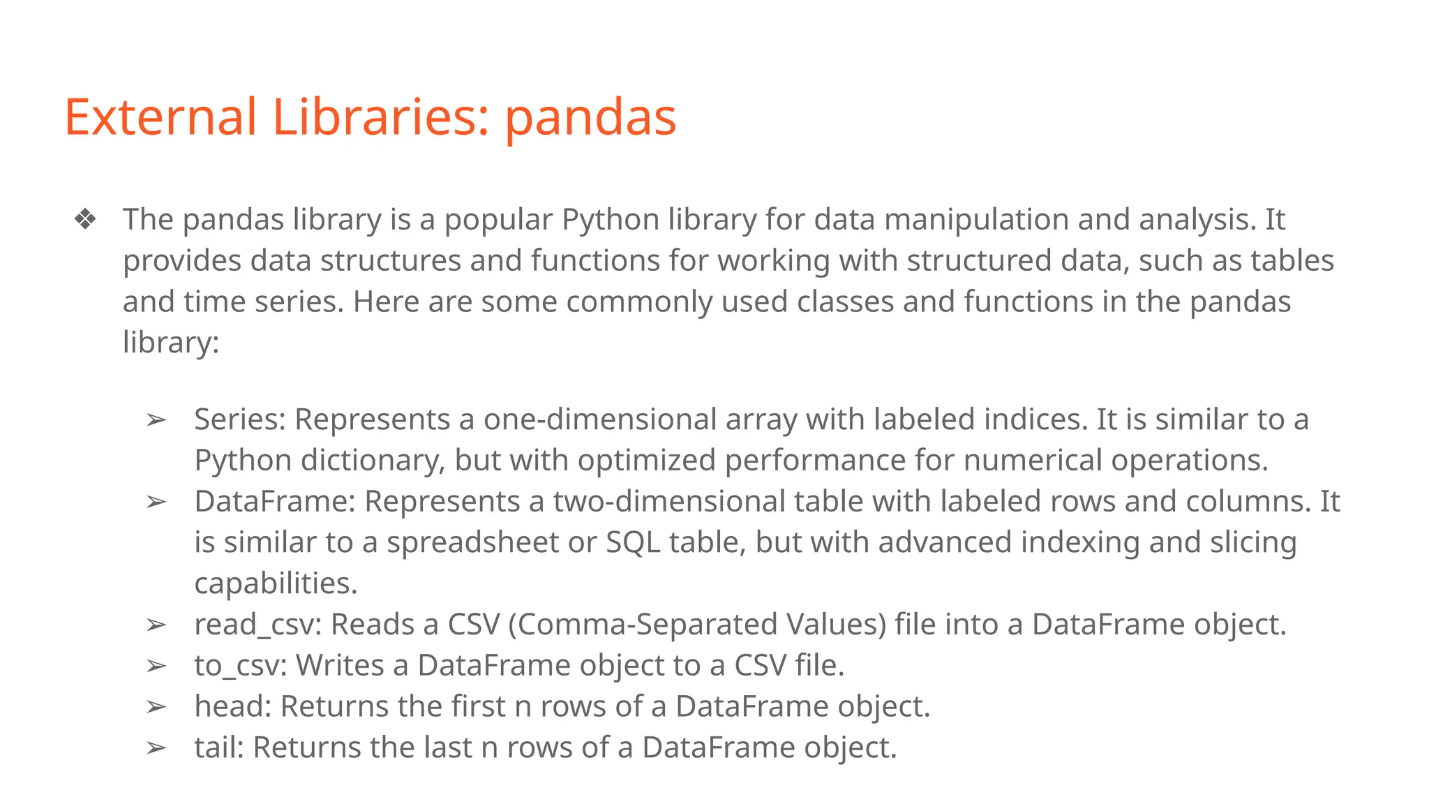 External Libraries: pandas
❖ The pandas library is a popular Python library for data manipulation and analysis. It
provides data structures and functions for working with structured data, such as tables
and time series. Here are some commonly used classes and functions in the pandas
library:
➢ Series: Represents a one-dimensional array with labeled indices. It is similar to a
Python dictionary, but with optimized performance for numerical operations.
➢ DataFrame: Represents a two-dimensional table with labeled rows and columns. It
is similar to a spreadsheet or SQL table, but with advanced indexing and slicing
capabilities.
➢ read_csv: Reads a CSV (Comma-Separated Values) file into a DataFrame object.
➢ to_csv: Writes a DataFrame object to a CSV file.
➢ head: Returns the first n rows of a DataFrame object.
➢ tail: Returns the last n rows of a DataFrame object.
 
