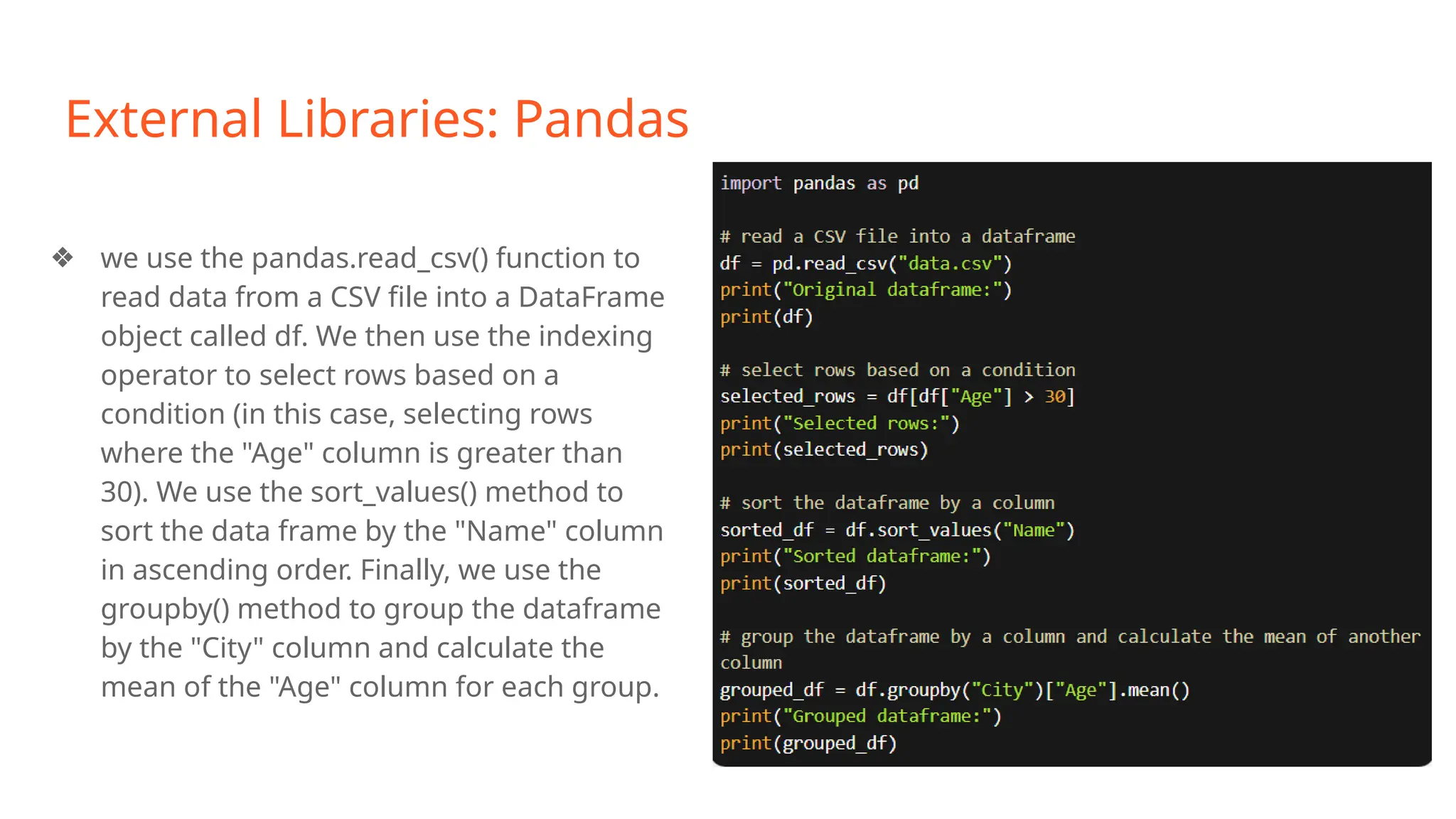 External Libraries: Pandas
❖ we use the pandas.read_csv() function to
read data from a CSV file into a DataFrame
object called df. We then use the indexing
operator to select rows based on a
condition (in this case, selecting rows
where the "Age" column is greater than
30). We use the sort_values() method to
sort the data frame by the "Name" column
in ascending order. Finally, we use the
groupby() method to group the dataframe
by the "City" column and calculate the
mean of the "Age" column for each group.
 