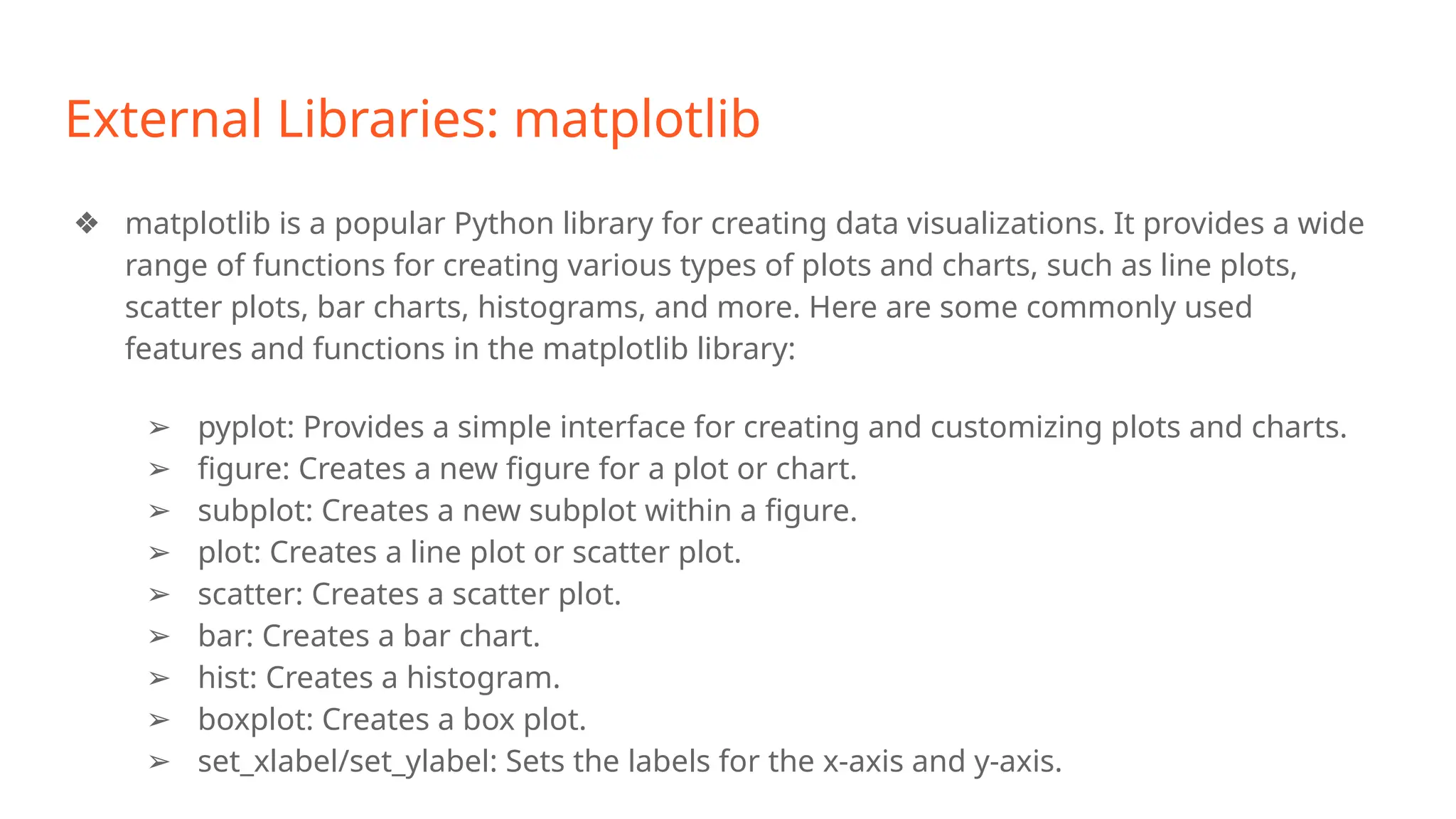 External Libraries: matplotlib
❖ matplotlib is a popular Python library for creating data visualizations. It provides a wide
range of functions for creating various types of plots and charts, such as line plots,
scatter plots, bar charts, histograms, and more. Here are some commonly used
features and functions in the matplotlib library:
➢ pyplot: Provides a simple interface for creating and customizing plots and charts.
➢ figure: Creates a new figure for a plot or chart.
➢ subplot: Creates a new subplot within a figure.
➢ plot: Creates a line plot or scatter plot.
➢ scatter: Creates a scatter plot.
➢ bar: Creates a bar chart.
➢ hist: Creates a histogram.
➢ boxplot: Creates a box plot.
➢ set_xlabel/set_ylabel: Sets the labels for the x-axis and y-axis.
 