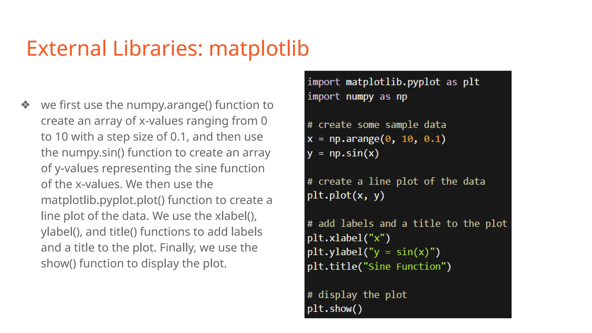 External Libraries: matplotlib
❖ we first use the numpy.arange() function to
create an array of x-values ranging from 0
to 10 with a step size of 0.1, and then use
the numpy.sin() function to create an array
of y-values representing the sine function
of the x-values. We then use the
matplotlib.pyplot.plot() function to create a
line plot of the data. We use the xlabel(),
ylabel(), and title() functions to add labels
and a title to the plot. Finally, we use the
show() function to display the plot.
 