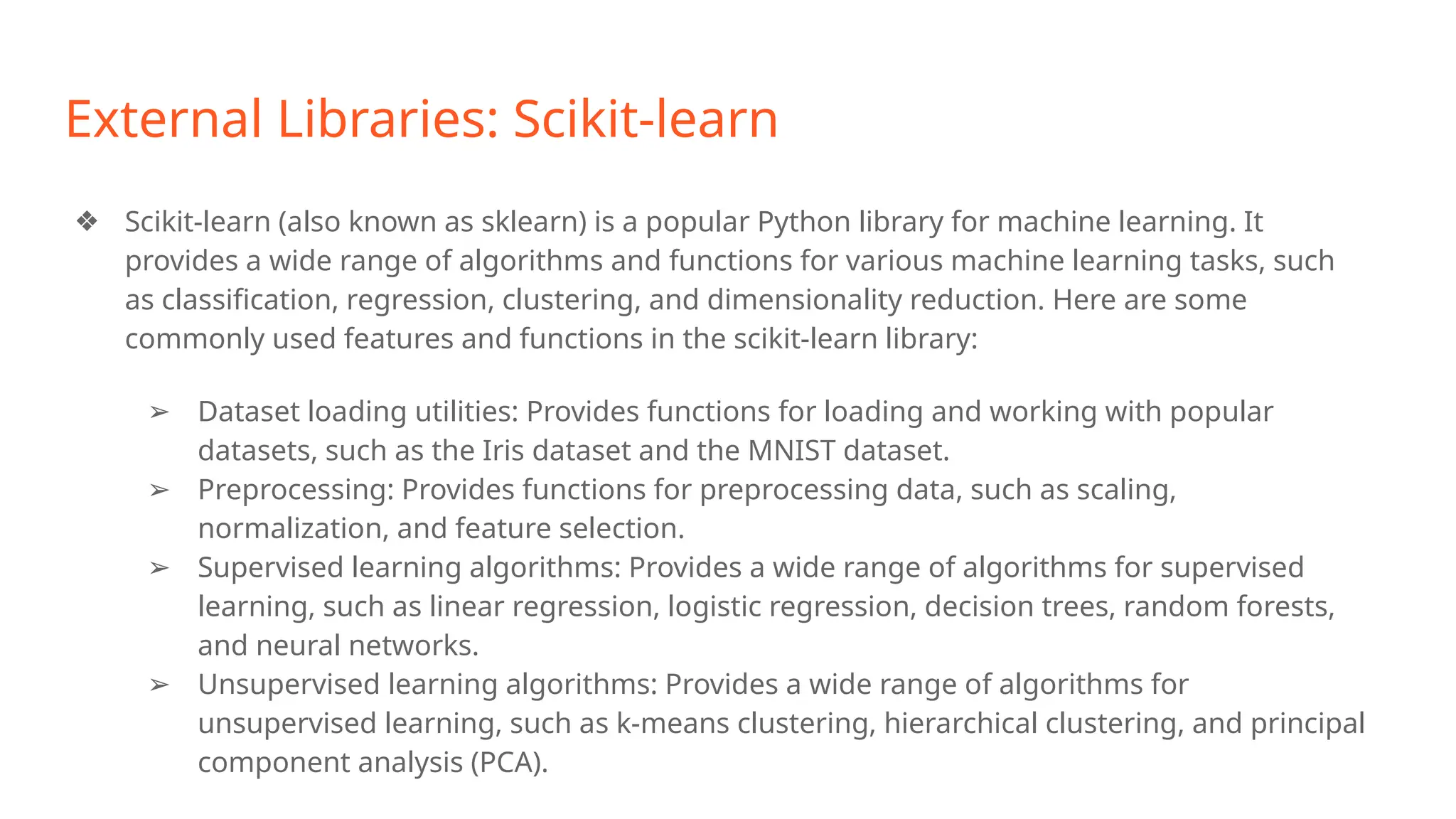 External Libraries: Scikit-learn
❖ Scikit-learn (also known as sklearn) is a popular Python library for machine learning. It
provides a wide range of algorithms and functions for various machine learning tasks, such
as classification, regression, clustering, and dimensionality reduction. Here are some
commonly used features and functions in the scikit-learn library:
➢ Dataset loading utilities: Provides functions for loading and working with popular
datasets, such as the Iris dataset and the MNIST dataset.
➢ Preprocessing: Provides functions for preprocessing data, such as scaling,
normalization, and feature selection.
➢ Supervised learning algorithms: Provides a wide range of algorithms for supervised
learning, such as linear regression, logistic regression, decision trees, random forests,
and neural networks.
➢ Unsupervised learning algorithms: Provides a wide range of algorithms for
unsupervised learning, such as k-means clustering, hierarchical clustering, and principal
component analysis (PCA).
 