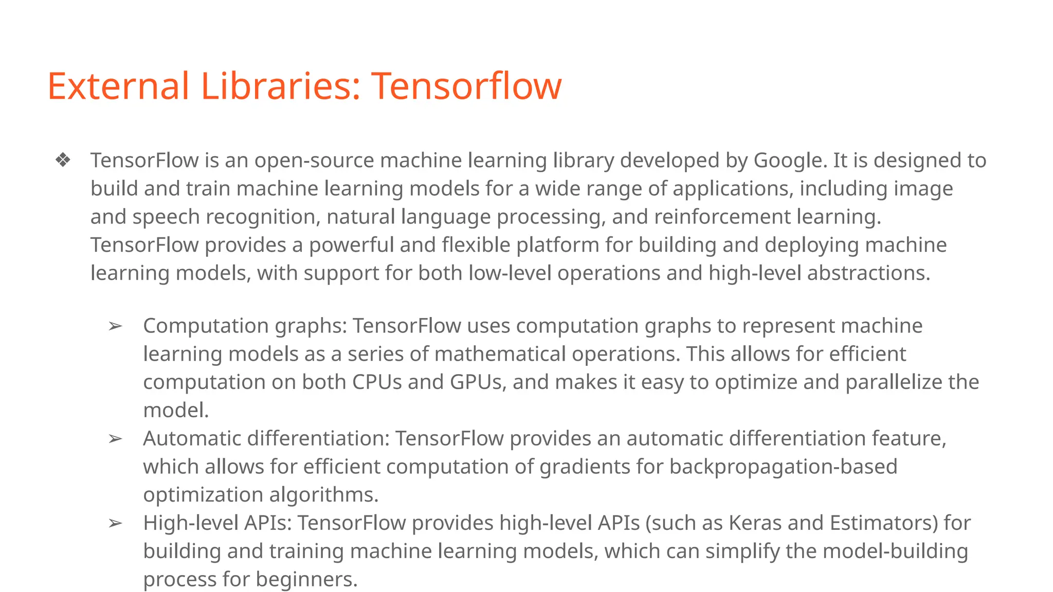 External Libraries: Tensorflow
❖ TensorFlow is an open-source machine learning library developed by Google. It is designed to
build and train machine learning models for a wide range of applications, including image
and speech recognition, natural language processing, and reinforcement learning.
TensorFlow provides a powerful and flexible platform for building and deploying machine
learning models, with support for both low-level operations and high-level abstractions.
➢ Computation graphs: TensorFlow uses computation graphs to represent machine
learning models as a series of mathematical operations. This allows for efficient
computation on both CPUs and GPUs, and makes it easy to optimize and parallelize the
model.
➢ Automatic differentiation: TensorFlow provides an automatic differentiation feature,
which allows for efficient computation of gradients for backpropagation-based
optimization algorithms.
➢ High-level APIs: TensorFlow provides high-level APIs (such as Keras and Estimators) for
building and training machine learning models, which can simplify the model-building
process for beginners.
 