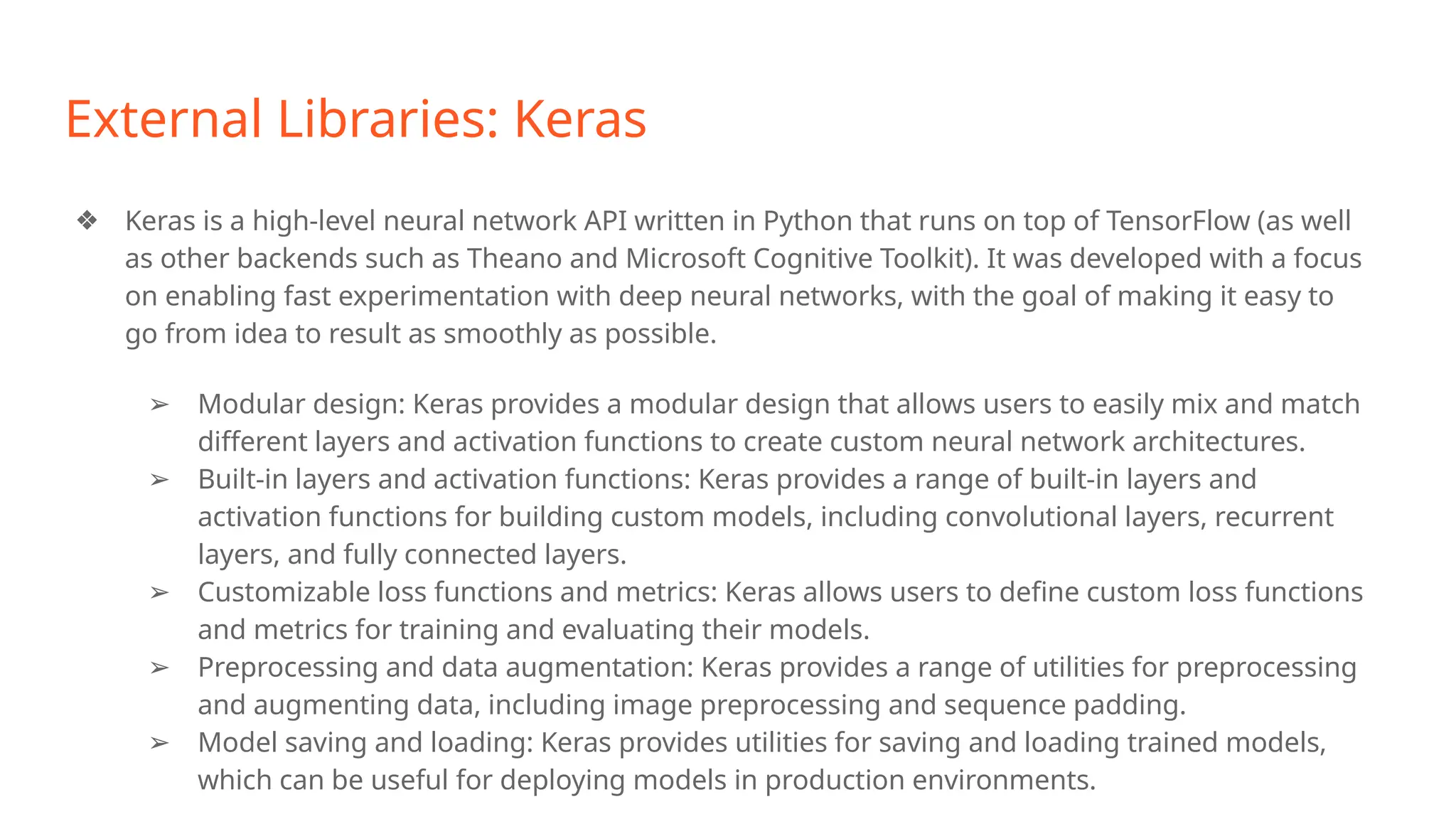 External Libraries: Keras
❖ Keras is a high-level neural network API written in Python that runs on top of TensorFlow (as well
as other backends such as Theano and Microsoft Cognitive Toolkit). It was developed with a focus
on enabling fast experimentation with deep neural networks, with the goal of making it easy to
go from idea to result as smoothly as possible.
➢ Modular design: Keras provides a modular design that allows users to easily mix and match
different layers and activation functions to create custom neural network architectures.
➢ Built-in layers and activation functions: Keras provides a range of built-in layers and
activation functions for building custom models, including convolutional layers, recurrent
layers, and fully connected layers.
➢ Customizable loss functions and metrics: Keras allows users to define custom loss functions
and metrics for training and evaluating their models.
➢ Preprocessing and data augmentation: Keras provides a range of utilities for preprocessing
and augmenting data, including image preprocessing and sequence padding.
➢ Model saving and loading: Keras provides utilities for saving and loading trained models,
which can be useful for deploying models in production environments.
 