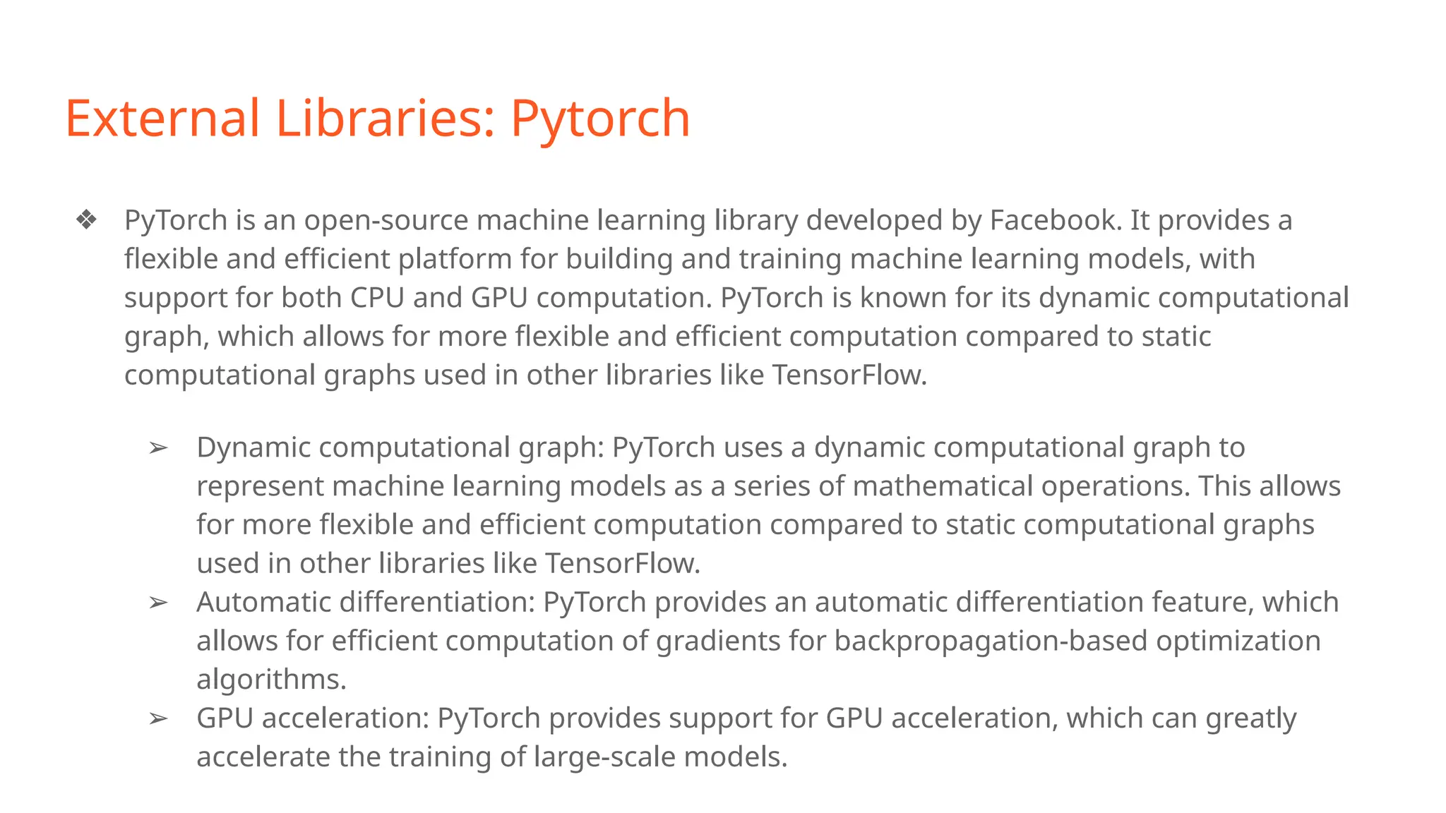 External Libraries: Pytorch
❖ PyTorch is an open-source machine learning library developed by Facebook. It provides a
flexible and efficient platform for building and training machine learning models, with
support for both CPU and GPU computation. PyTorch is known for its dynamic computational
graph, which allows for more flexible and efficient computation compared to static
computational graphs used in other libraries like TensorFlow.
➢ Dynamic computational graph: PyTorch uses a dynamic computational graph to
represent machine learning models as a series of mathematical operations. This allows
for more flexible and efficient computation compared to static computational graphs
used in other libraries like TensorFlow.
➢ Automatic differentiation: PyTorch provides an automatic differentiation feature, which
allows for efficient computation of gradients for backpropagation-based optimization
algorithms.
➢ GPU acceleration: PyTorch provides support for GPU acceleration, which can greatly
accelerate the training of large-scale models.
 
