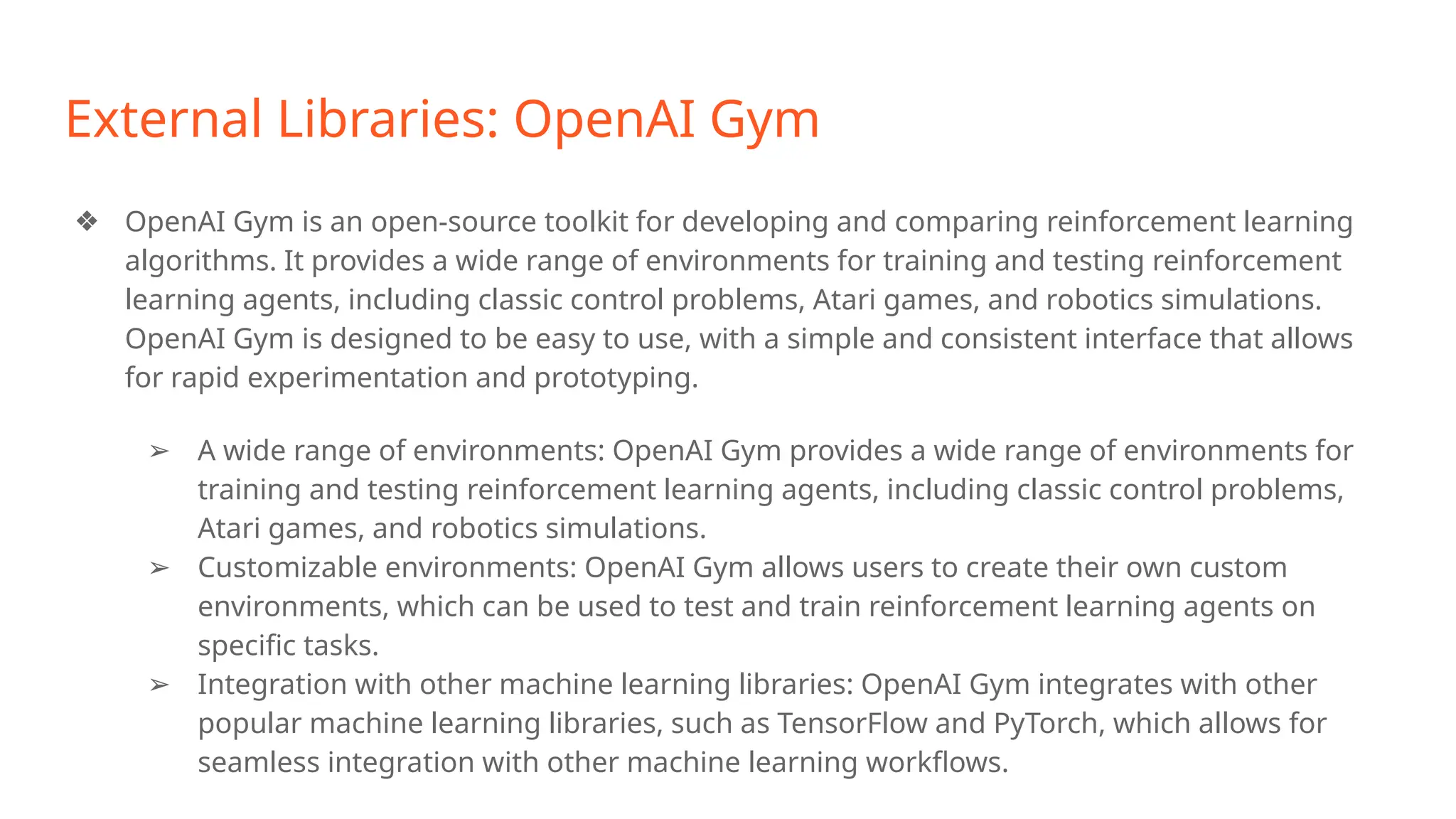 External Libraries: OpenAI Gym
❖ OpenAI Gym is an open-source toolkit for developing and comparing reinforcement learning
algorithms. It provides a wide range of environments for training and testing reinforcement
learning agents, including classic control problems, Atari games, and robotics simulations.
OpenAI Gym is designed to be easy to use, with a simple and consistent interface that allows
for rapid experimentation and prototyping.
➢ A wide range of environments: OpenAI Gym provides a wide range of environments for
training and testing reinforcement learning agents, including classic control problems,
Atari games, and robotics simulations.
➢ Customizable environments: OpenAI Gym allows users to create their own custom
environments, which can be used to test and train reinforcement learning agents on
specific tasks.
➢ Integration with other machine learning libraries: OpenAI Gym integrates with other
popular machine learning libraries, such as TensorFlow and PyTorch, which allows for
seamless integration with other machine learning workflows.
 