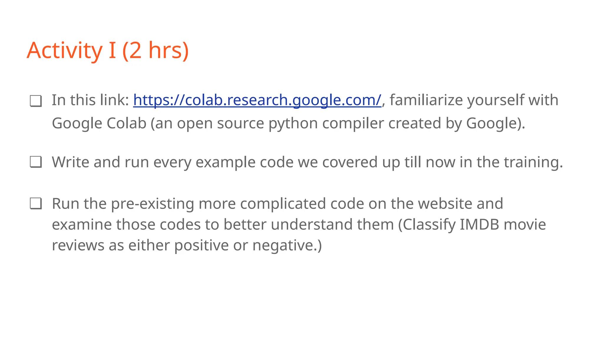Activity I (2 hrs)
❏ In this link: https://colab.research.google.com/, familiarize yourself with
Google Colab (an open source python compiler created by Google).
❏ Write and run every example code we covered up till now in the training.
❏ Run the pre-existing more complicated code on the website and
examine those codes to better understand them (Classify IMDB movie
reviews as either positive or negative.)
 