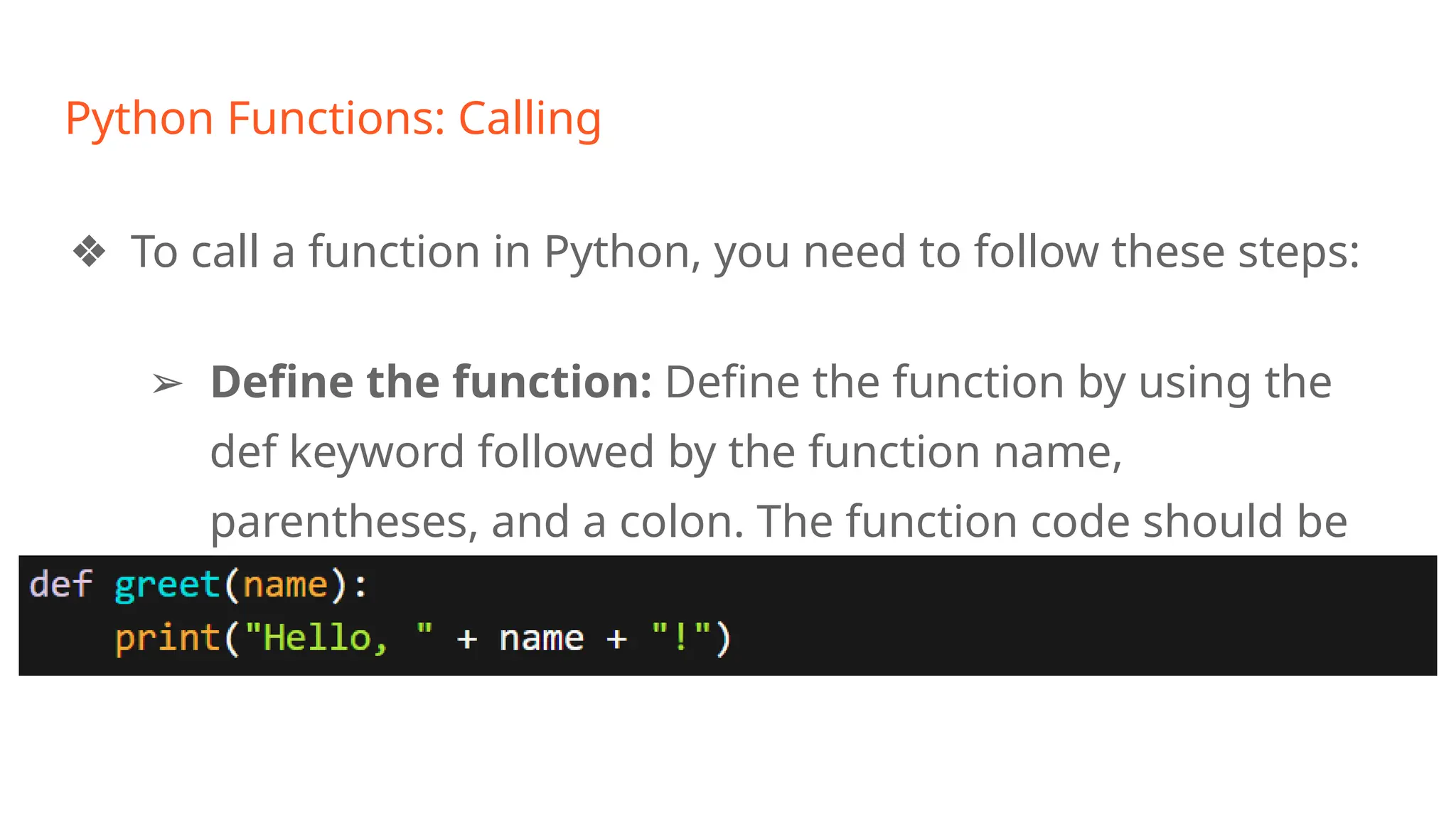 Python Functions: Calling
❖ To call a function in Python, you need to follow these steps:
➢ Define the function: Define the function by using the
def keyword followed by the function name,
parentheses, and a colon. The function code should be
indented beneath the function definition line.
 