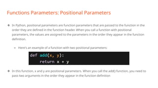 Functions Parameters: Positional Parameters
❖ In Python, positional parameters are function parameters that are passed to the function in the
order they are defined in the function header. When you call a function with positional
parameters, the values are assigned to the parameters in the order they appear in the function
definition.
➢ Here's an example of a function with two positional parameters:
❖ In this function, x and y are positional parameters. When you call the add() function, you need to
pass two arguments in the order they appear in the function definition
 