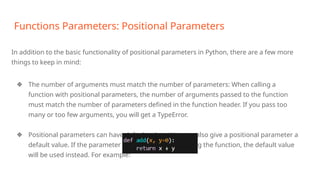 Functions Parameters: Positional Parameters
In addition to the basic functionality of positional parameters in Python, there are a few more
things to keep in mind:
❖ The number of arguments must match the number of parameters: When calling a
function with positional parameters, the number of arguments passed to the function
must match the number of parameters defined in the function header. If you pass too
many or too few arguments, you will get a TypeError.
❖ Positional parameters can have default values: You can also give a positional parameter a
default value. If the parameter is not passed when calling the function, the default value
will be used instead. For example:
 