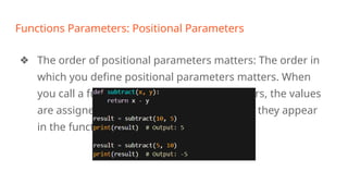 Functions Parameters: Positional Parameters
❖ The order of positional parameters matters: The order in
which you define positional parameters matters. When
you call a function with positional parameters, the values
are assigned to the parameters in the order they appear
in the function definition. For example:
 