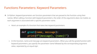 Functions Parameters: Keyword Parameters
❖ In Python, keyword parameters are function parameters that are passed to the function using their
names. When calling a function with keyword parameters, the order of the arguments does not matter, as
each argument is associated with a specific parameter name.
➢ Here's an example of a function that takes two keyword parameters
➢ In this function, name and message are keyword parameters. When you call the greet() function with
keyword parameters, you specify the parameter name followed by the corresponding argument
value, separated by an equal sign:
 