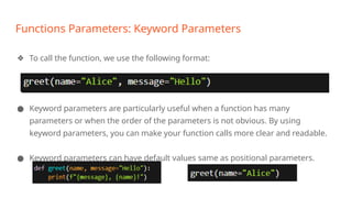 Functions Parameters: Keyword Parameters
❖ To call the function, we use the following format:
● Keyword parameters are particularly useful when a function has many
parameters or when the order of the parameters is not obvious. By using
keyword parameters, you can make your function calls more clear and readable.
● Keyword parameters can have default values same as positional parameters.
 