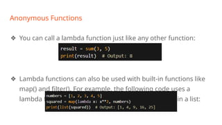 Anonymous Functions
❖ You can call a lambda function just like any other function:
❖ Lambda functions can also be used with built-in functions like
map() and filter(). For example, the following code uses a
lambda function with map() to square each element in a list:
 