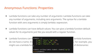 Anonymous Functions: Properties
❖ Lambda functions can take any number of arguments: Lambda functions can take
any number of arguments, including zero arguments. The syntax for a lambda
function with zero arguments is simply lambda: expression.
❖ Lambda functions can have default values: You can give a lambda function default
values for its arguments just like you would with a regular function.
❖ Lambda functions can be used as anonymous functions: Because lambda functions
do not have a name, they are often used as anonymous functions. For example, you
might use a lambda function as a key function when sorting a list of dictionaries:
 