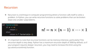 Recursion
❖ Recursion is a technique in computer programming where a function calls itself to solve a
problem. In Python, you can write recursive functions to solve problems that can be broken
down into smaller subproblems.
❖ It's important to note that recursive functions can be memory-intensive, particularly if the
recursion depth is very deep. Python has a maximum recursion depth of 3000 by default, so if
your program requires deeper recursion, you may need to increase this limit using the
sys.setrecursionlimit() function.
 