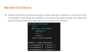 Nested Functions
❖ Nested functions can also be used to create closures. A closure is a function that
"remembers" the values of variables in its parent function's scope, even after the
parent function has returned. Here's an example of a closure:
 