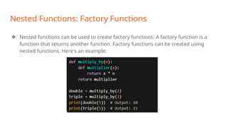 Nested Functions: Factory Functions
❖ Nested functions can be used to create factory functions: A factory function is a
function that returns another function. Factory functions can be created using
nested functions. Here's an example:
 