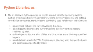 Python Libraries: os
❖ The os library in Python provides a way to interact with the operating system,
such as creating and removing directories, listing directory contents, and getting
information about files. Here are some commonly used functions in the os library:
➢ os.getcwd(): Returns the current working directory.
➢ os.chdir(path): Changes the current working directory to the directory
specified by path.
➢ os.listdir(path): Returns a list of files and directories in the directory specified
by path.
➢ os.mkdir(path, mode=0o777): Creates a new directory with the specified path
and permissions specified by mode.
 