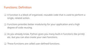 Functions: Definition
❏ A function is a block of organized, reusable code that is used to perform a
single, related action.
❏ Functions provides better modularity for your application and a high
degree of code reusing.
❏ As you already know, Python gives you many built-in functions like print()
etc. but you can also create your own functions.
❏ These functions are called user-defined functions.
 