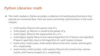 Python Libraries: math
❖ The math module in Python provides a collection of mathematical functions that
operate on numerical data. Here are some commonly used functions in the math
module:
➢ math.sqrt(x): Returns the square root of x.
➢ math.pow(x, y): Returns x raised to the power of y.
➢ math.exp(x): Returns the exponential of x, e^x.
➢ math.log(x[, base]): Returns the natural logarithm of x if base is not specified.
If base is specified, returns the logarithm of x with respect to base.
➢ math.sin(x), math.cos(x), math.tan(x): Returns the sine, cosine, and tangent
of x, respectively.
➢ math.asin(x), math.acos(x), math.atan(x): Returns the inverse sine, inverse
cosine, and inverse tangent of x, respectively.
 