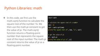 Python Libraries: math
❖ In this code, we first use the
math.sqrt() function to calculate the
square root of the number 16. We
then use the math.pi constant to get
the value of pi. The math.sqrt()
function returns a floating-point
number that represents the square
root of the input number. The math.pi
constant returns the value of pi as a
floating-point number.
 