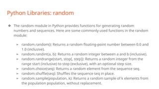 Python Libraries: random
❖ The random module in Python provides functions for generating random
numbers and sequences. Here are some commonly used functions in the random
module:
➢ random.random(): Returns a random floating-point number between 0.0 and
1.0 (inclusive).
➢ random.randint(a, b): Returns a random integer between a and b (inclusive).
➢ random.randrange(start, stop[, step]): Returns a random integer from the
range start (inclusive) to stop (exclusive), with an optional step size.
➢ random.choice(seq): Returns a random element from the sequence seq.
➢ random.shuffle(seq): Shuffles the sequence seq in place.
➢ random.sample(population, k): Returns a random sample of k elements from
the population population, without replacement.
 