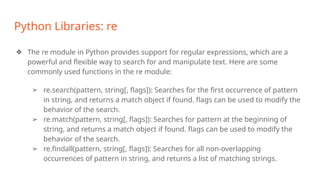 Python Libraries: re
❖ The re module in Python provides support for regular expressions, which are a
powerful and flexible way to search for and manipulate text. Here are some
commonly used functions in the re module:
➢ re.search(pattern, string[, flags]): Searches for the first occurrence of pattern
in string, and returns a match object if found. flags can be used to modify the
behavior of the search.
➢ re.match(pattern, string[, flags]): Searches for pattern at the beginning of
string, and returns a match object if found. flags can be used to modify the
behavior of the search.
➢ re.findall(pattern, string[, flags]): Searches for all non-overlapping
occurrences of pattern in string, and returns a list of matching strings.
 