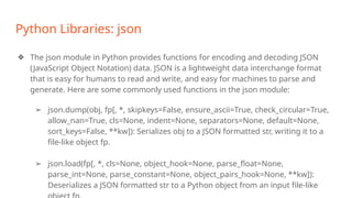 Python Libraries: json
❖ The json module in Python provides functions for encoding and decoding JSON
(JavaScript Object Notation) data. JSON is a lightweight data interchange format
that is easy for humans to read and write, and easy for machines to parse and
generate. Here are some commonly used functions in the json module:
➢ json.dump(obj, fp[, *, skipkeys=False, ensure_ascii=True, check_circular=True,
allow_nan=True, cls=None, indent=None, separators=None, default=None,
sort_keys=False, **kw]): Serializes obj to a JSON formatted str, writing it to a
file-like object fp.
➢ json.load(fp[, *, cls=None, object_hook=None, parse_float=None,
parse_int=None, parse_constant=None, object_pairs_hook=None, **kw]):
Deserializes a JSON formatted str to a Python object from an input file-like
 