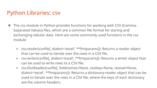 Python Libraries: csv
❖ The csv module in Python provides functions for working with CSV (Comma-
Separated Values) files, which are a common file format for storing and
exchanging tabular data. Here are some commonly used functions in the csv
module:
➢ csv.reader(csvfile[, dialect='excel', **fmtparams]): Returns a reader object
that can be used to iterate over the rows in a CSV file.
➢ csv.writer(csvfile[, dialect='excel', **fmtparams]): Returns a writer object that
can be used to write rows to a CSV file.
➢ csv.DictReader(csvfile[, fieldnames=None, restkey=None, restval=None,
dialect='excel', **fmtparams]): Returns a dictionary-reader object that can be
used to iterate over the rows in a CSV file, where the keys of each dictionary
are the column headers.
 
