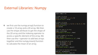 External Libraries: Numpy
❖ we first use the numpy.array() function to
create a 1D array and a 2D array. We then
use the shape attribute to get the shape of
the 2D array and the indexing operator to
access a specific element of the array. We
then use the + operator to add two arrays
together and the numpy.mean() function
to calculate the mean of an array.
 