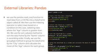 External Libraries: Pandas
❖ we use the pandas.read_csv() function to
read data from a CSV file into a DataFrame
object called df. We then use the indexing
operator to select rows based on a
condition (in this case, selecting rows
where the "Age" column is greater than
30). We use the sort_values() method to
sort the data frame by the "Name" column
in ascending order. Finally, we use the
groupby() method to group the dataframe
by the "City" column and calculate the
mean of the "Age" column for each group.
 