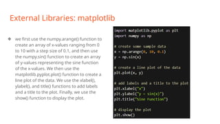 External Libraries: matplotlib
❖ we first use the numpy.arange() function to
create an array of x-values ranging from 0
to 10 with a step size of 0.1, and then use
the numpy.sin() function to create an array
of y-values representing the sine function
of the x-values. We then use the
matplotlib.pyplot.plot() function to create a
line plot of the data. We use the xlabel(),
ylabel(), and title() functions to add labels
and a title to the plot. Finally, we use the
show() function to display the plot.
 