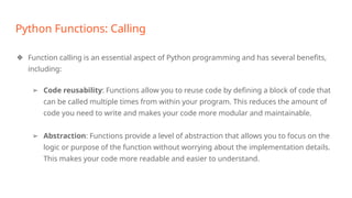 Python Functions: Calling
❖ Function calling is an essential aspect of Python programming and has several benefits,
including:
➢ Code reusability: Functions allow you to reuse code by defining a block of code that
can be called multiple times from within your program. This reduces the amount of
code you need to write and makes your code more modular and maintainable.
➢ Abstraction: Functions provide a level of abstraction that allows you to focus on the
logic or purpose of the function without worrying about the implementation details.
This makes your code more readable and easier to understand.
 