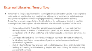 External Libraries: Tensorflow
❖ TensorFlow is an open-source machine learning library developed by Google. It is designed to
build and train machine learning models for a wide range of applications, including image
and speech recognition, natural language processing, and reinforcement learning.
TensorFlow provides a powerful and flexible platform for building and deploying machine
learning models, with support for both low-level operations and high-level abstractions.
➢ Computation graphs: TensorFlow uses computation graphs to represent machine
learning models as a series of mathematical operations. This allows for efficient
computation on both CPUs and GPUs, and makes it easy to optimize and parallelize the
model.
➢ Automatic differentiation: TensorFlow provides an automatic differentiation feature,
which allows for efficient computation of gradients for backpropagation-based
optimization algorithms.
➢ High-level APIs: TensorFlow provides high-level APIs (such as Keras and Estimators) for
building and training machine learning models, which can simplify the model-building
process for beginners.
 