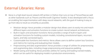 External Libraries: Keras
❖ Keras is a high-level neural network API written in Python that runs on top of TensorFlow (as well
as other backends such as Theano and Microsoft Cognitive Toolkit). It was developed with a focus
on enabling fast experimentation with deep neural networks, with the goal of making it easy to
go from idea to result as smoothly as possible.
➢ Modular design: Keras provides a modular design that allows users to easily mix and match
different layers and activation functions to create custom neural network architectures.
➢ Built-in layers and activation functions: Keras provides a range of built-in layers and
activation functions for building custom models, including convolutional layers, recurrent
layers, and fully connected layers.
➢ Customizable loss functions and metrics: Keras allows users to define custom loss functions
and metrics for training and evaluating their models.
➢ Preprocessing and data augmentation: Keras provides a range of utilities for preprocessing
and augmenting data, including image preprocessing and sequence padding.
➢ Model saving and loading: Keras provides utilities for saving and loading trained models,
which can be useful for deploying models in production environments.
 