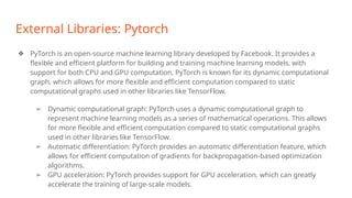 External Libraries: Pytorch
❖ PyTorch is an open-source machine learning library developed by Facebook. It provides a
flexible and efficient platform for building and training machine learning models, with
support for both CPU and GPU computation. PyTorch is known for its dynamic computational
graph, which allows for more flexible and efficient computation compared to static
computational graphs used in other libraries like TensorFlow.
➢ Dynamic computational graph: PyTorch uses a dynamic computational graph to
represent machine learning models as a series of mathematical operations. This allows
for more flexible and efficient computation compared to static computational graphs
used in other libraries like TensorFlow.
➢ Automatic differentiation: PyTorch provides an automatic differentiation feature, which
allows for efficient computation of gradients for backpropagation-based optimization
algorithms.
➢ GPU acceleration: PyTorch provides support for GPU acceleration, which can greatly
accelerate the training of large-scale models.
 