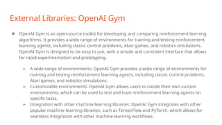 External Libraries: OpenAI Gym
❖ OpenAI Gym is an open-source toolkit for developing and comparing reinforcement learning
algorithms. It provides a wide range of environments for training and testing reinforcement
learning agents, including classic control problems, Atari games, and robotics simulations.
OpenAI Gym is designed to be easy to use, with a simple and consistent interface that allows
for rapid experimentation and prototyping.
➢ A wide range of environments: OpenAI Gym provides a wide range of environments for
training and testing reinforcement learning agents, including classic control problems,
Atari games, and robotics simulations.
➢ Customizable environments: OpenAI Gym allows users to create their own custom
environments, which can be used to test and train reinforcement learning agents on
specific tasks.
➢ Integration with other machine learning libraries: OpenAI Gym integrates with other
popular machine learning libraries, such as TensorFlow and PyTorch, which allows for
seamless integration with other machine learning workflows.
 