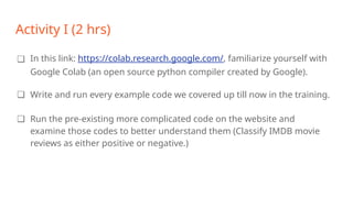 Activity I (2 hrs)
❏ In this link: https://colab.research.google.com/, familiarize yourself with
Google Colab (an open source python compiler created by Google).
❏ Write and run every example code we covered up till now in the training.
❏ Run the pre-existing more complicated code on the website and
examine those codes to better understand them (Classify IMDB movie
reviews as either positive or negative.)
 