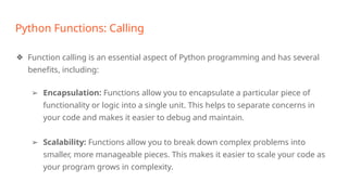 Python Functions: Calling
❖ Function calling is an essential aspect of Python programming and has several
benefits, including:
➢ Encapsulation: Functions allow you to encapsulate a particular piece of
functionality or logic into a single unit. This helps to separate concerns in
your code and makes it easier to debug and maintain.
➢ Scalability: Functions allow you to break down complex problems into
smaller, more manageable pieces. This makes it easier to scale your code as
your program grows in complexity.
 