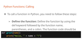 Python Functions: Calling
❖ To call a function in Python, you need to follow these steps:
➢ Define the function: Define the function by using the
def keyword followed by the function name,
parentheses, and a colon. The function code should be
indented beneath the function definition line.
 