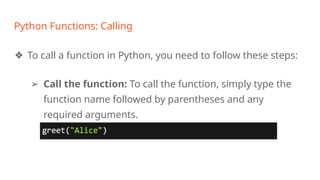 Python Functions: Calling
❖ To call a function in Python, you need to follow these steps:
➢ Call the function: To call the function, simply type the
function name followed by parentheses and any
required arguments.
 