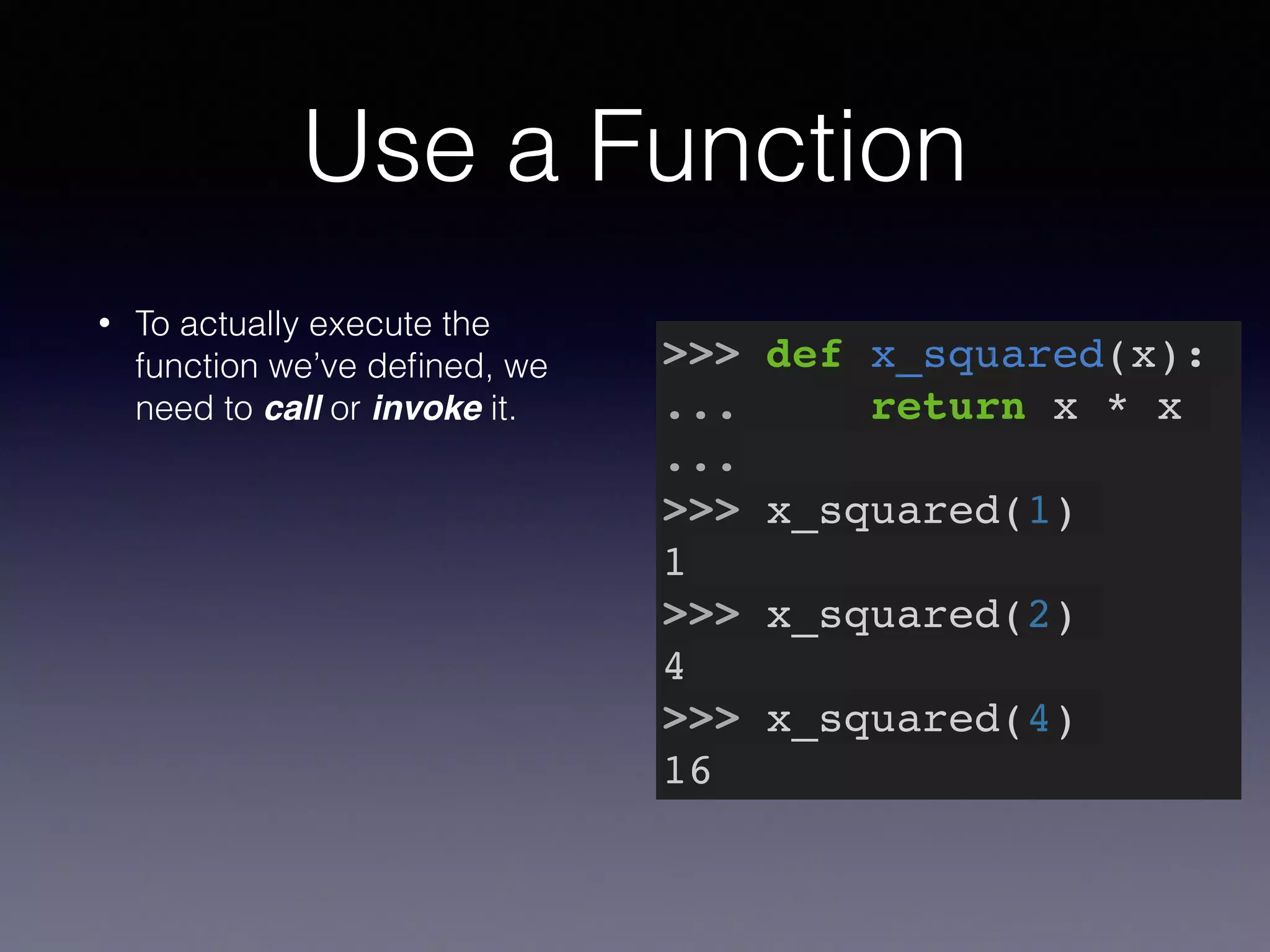Use a Function 
• To actually execute the 
function we’ve defined, we 
need to call or invoke it. 
>>> def x_squared(x):! 
... return x * x! 
...! 
>>> x_squared(1)! 
1! 
>>> x_squared(2)! 
4! 
>>> x_squared(4)! 
16 
 