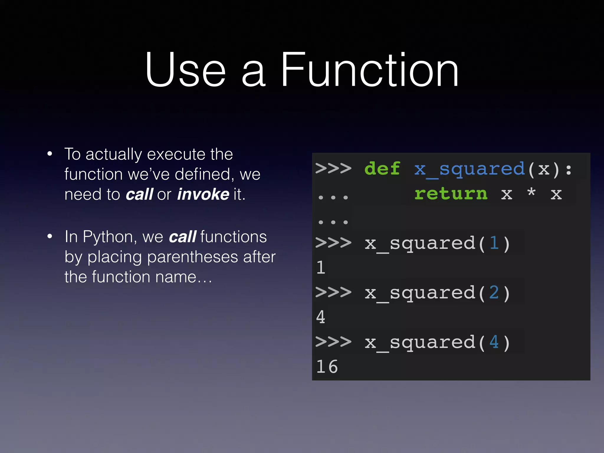 Use a Function 
• To actually execute the 
function we’ve defined, we 
need to call or invoke it. 
• In Python, we call functions 
by placing parentheses after 
the function name… 
>>> def x_squared(x):! 
... return x * x! 
...! 
>>> x_squared(1)! 
1! 
>>> x_squared(2)! 
4! 
>>> x_squared(4)! 
16 
 