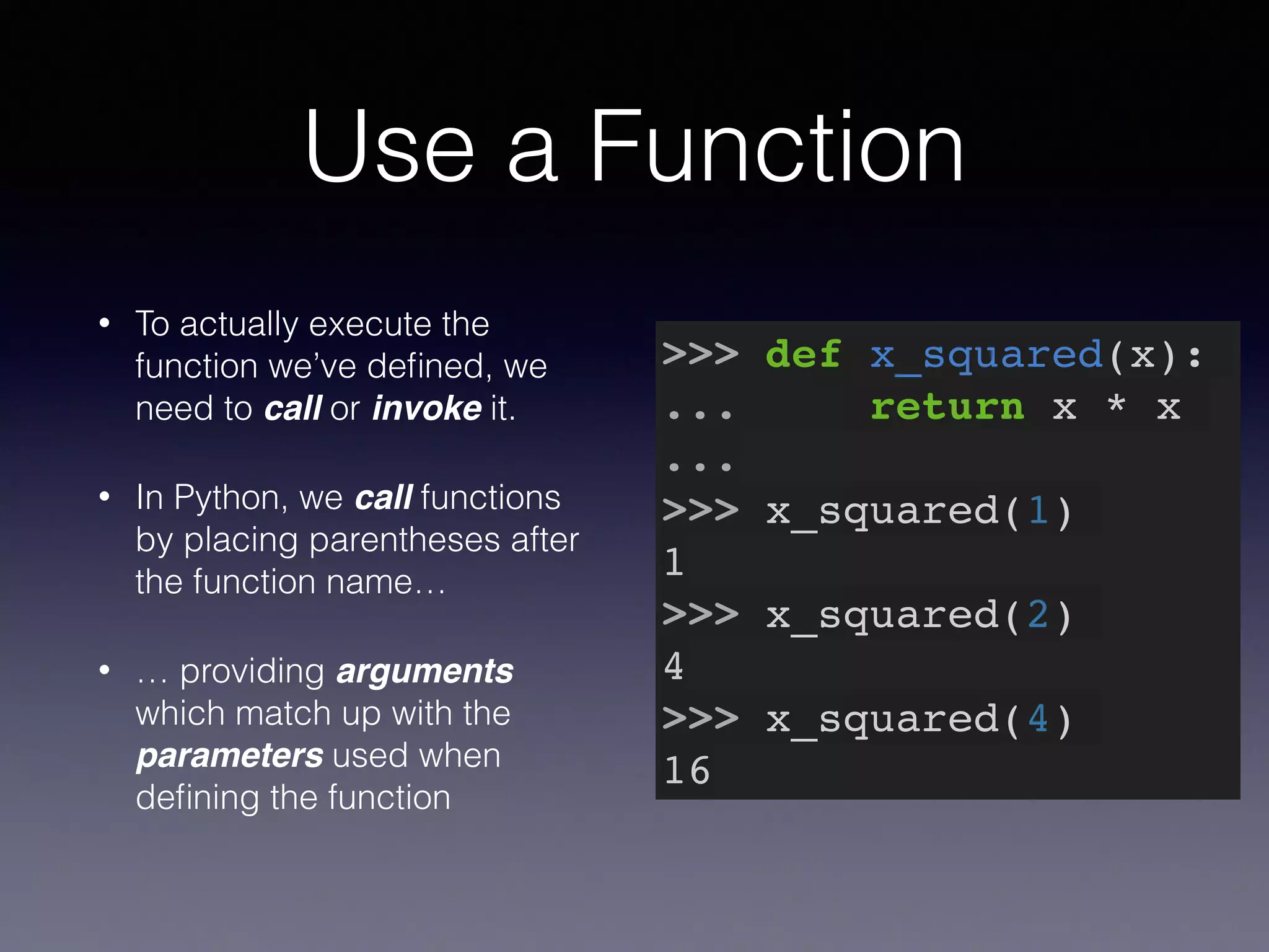 Use a Function 
• To actually execute the 
function we’ve defined, we 
need to call or invoke it. 
• In Python, we call functions 
by placing parentheses after 
the function name… 
• … providing arguments 
which match up with the 
parameters used when 
defining the function 
>>> def x_squared(x):! 
... return x * x! 
...! 
>>> x_squared(1)! 
1! 
>>> x_squared(2)! 
4! 
>>> x_squared(4)! 
16 
 