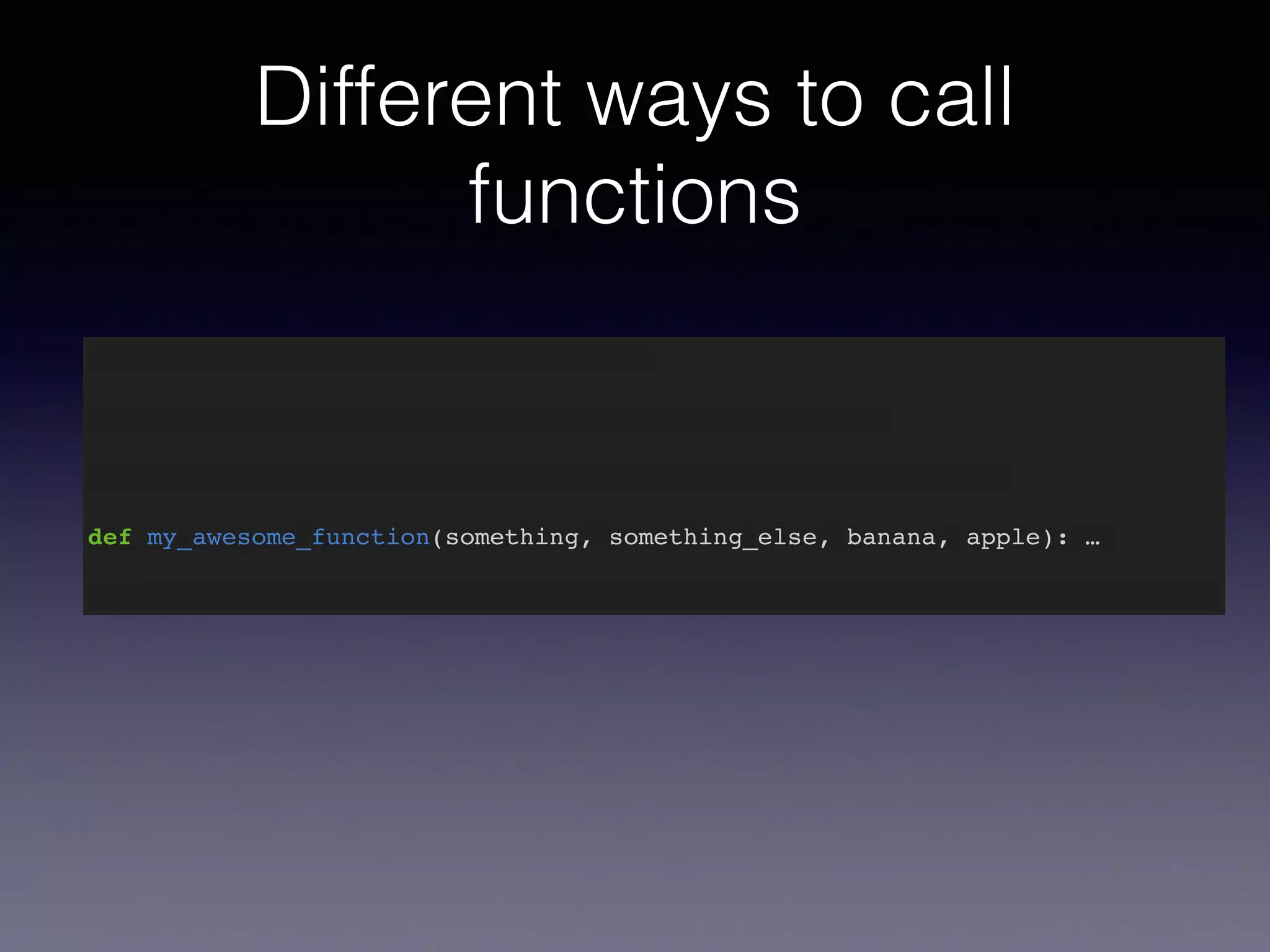 Different ways to call 
functions 
def my_awesome_function(something): … 
def my_awesome_function(something, something_else): … 
def my_awesome_function(something, something_else, banana): … 
def my_awesome_function(something, something_else, banana, apple): … 
 
